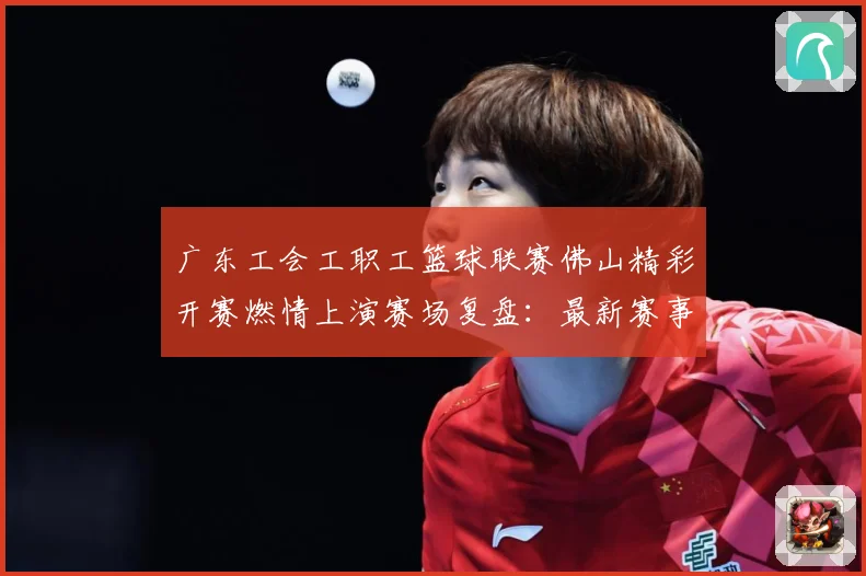 广东工会工职工篮球联赛佛山精彩开赛燃情上演赛场复盘：最新赛事动态与深度分析