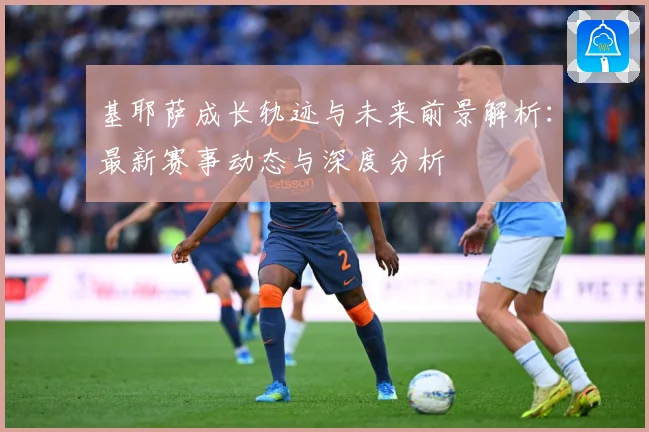 基耶萨成长轨迹与未来前景解析：最新赛事动态与深度分析