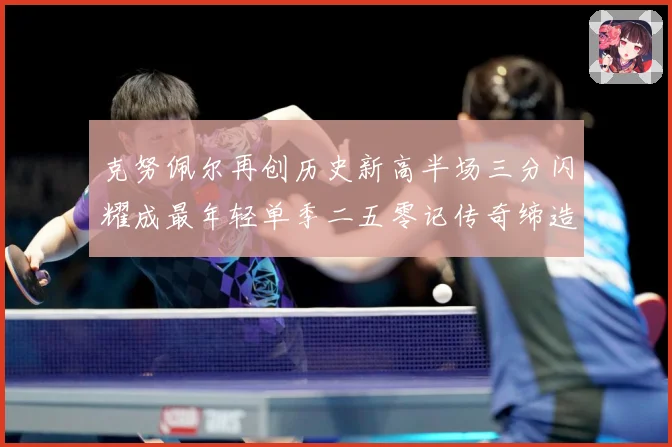克努佩尔再创历史新高半场三分闪耀成最年轻单季二五零记传奇缔造赛场复盘：最新赛事动态与深度分析