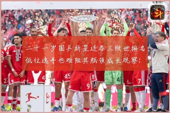 二十一岁国乒新星连吞三败世排名低位选手也难阻其瓶颈成长观察：最新赛事动态与深度分析