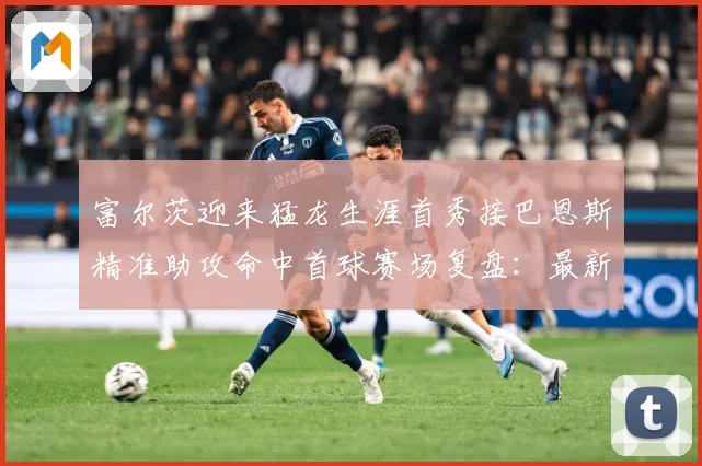 富尔茨迎来猛龙生涯首秀接巴恩斯精准助攻命中首球赛场复盘：最新赛事动态与深度分析