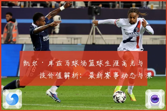 凯尔·库兹马球场篮球生涯高光与竞技价值解析：最新赛事动态与深度分析