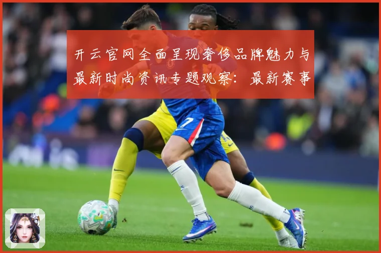 开云官网全面呈现奢侈品牌魅力与最新时尚资讯专题观察：最新赛事动态与深度分析