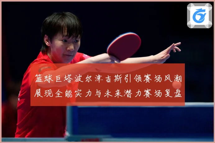 篮球巨塔波尔津吉斯引领赛场风潮展现全能实力与未来潜力赛场复盘：最新赛事动态与深度分析
