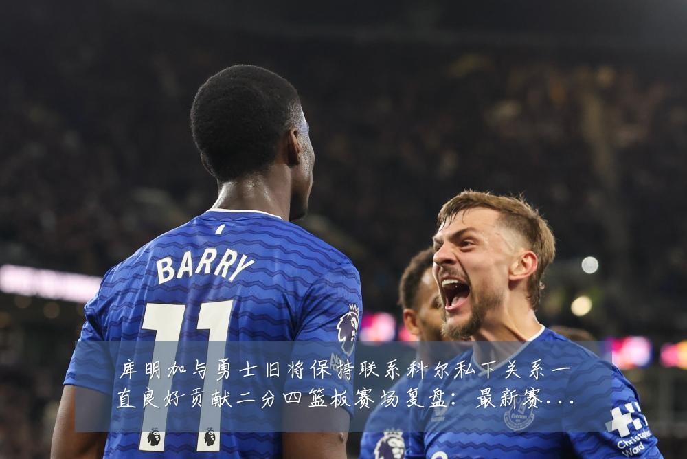 库明加与勇士旧将保持联系科尔私下关系一直良好贡献二分四篮板赛场复盘：最新赛事动态与深度分析