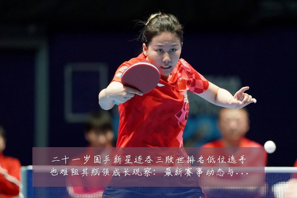 二十一岁国乒新星连吞三败世排名低位选手也难阻其瓶颈成长观察：最新赛事动态与深度分析